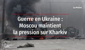 Guerre en Ukraine : Moscou maintient la pression sur Kharkiv