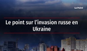 Le point sur l'invasion russe en Ukraine