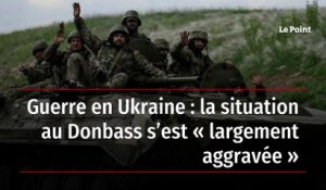 Guerre en Ukraine : la situation au Donbass s’est « largement aggravée »