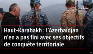 Haut-Karabakh : l’Azerbaïdjan n’en a pas fini avec ses objectifs de conquête territoriale